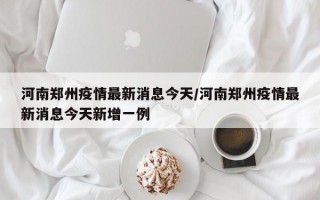 河南郑州疫情最新消息今天/河南郑州疫情最新消息今天新增一例