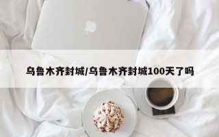 乌鲁木齐封城/乌鲁木齐封城100天了吗