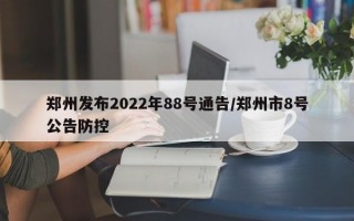 郑州发布2022年88号通告/郑州市8号公告防控