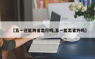 【五一还能跨省出行吗,五一能出省外吗】