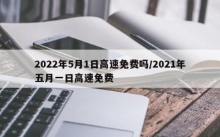 2022年5月1日高速免费吗/2021年五月一日高速免费