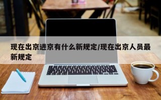 现在出京进京有什么新规定/现在出京人员最新规定