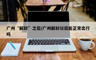 广州“解封”之后/广州解封以后能正常出行吗