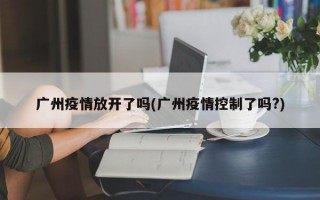 广州疫情放开了吗(广州疫情控制了吗?)