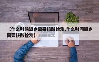 【什么时候返乡需要核酸检测,什么时间返乡需要核酸检测】