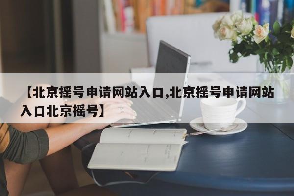 【北京摇号申请网站入口,北京摇号申请网站入口北京摇号】-第1张图片-今日粤港澳