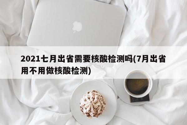 2021七月出省需要核酸检测吗(7月出省用不用做核酸检测)-第1张图片-今日粤港澳