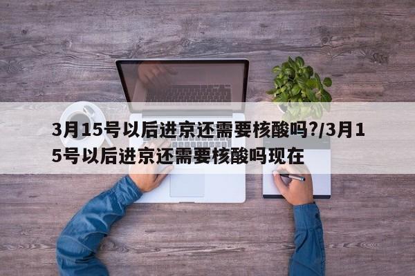 3月15号以后进京还需要核酸吗?/3月15号以后进京还需要核酸吗现在-第1张图片-今日粤港澳