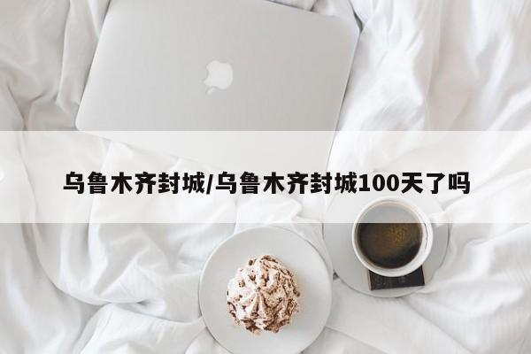 乌鲁木齐封城/乌鲁木齐封城100天了吗-第1张图片-今日粤港澳